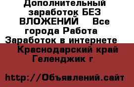 Дополнительный заработок БЕЗ ВЛОЖЕНИЙ! - Все города Работа » Заработок в интернете   . Краснодарский край,Геленджик г.